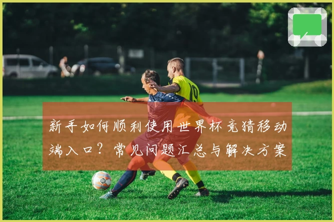新手如何顺利使用世界杯竞猜移动端入口？常见问题汇总与解决方案